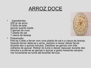 ARROZ DOCE Ingredientes 250 gr de arroz  2 litros de leite açúcar quanto baste 3 gemas de ovos 1 pitada de sal 1 casca de laranja Preparação Põe-se o leite a ferver com uma pitada de sal e a casca de laranja. Quando ferver deita-se o arroz, sempre a mexer deixar ferver durante dez a quinze minutos. Desfazer as gemas com três colheres de açúcar. Retirar do lume e deixar repousar durante dez minutos e junta-se as gemas e açúcar a gosto mexendo sempre. Vai novamente ao lume até levantar fervura.  