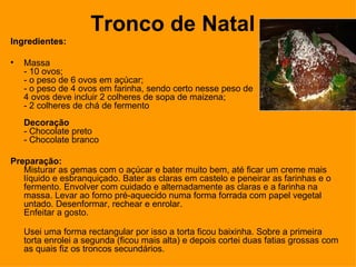 Tronco de Natal Ingredientes: Massa - 10 ovos;  - o peso de 6 ovos em açúcar;  - o peso de 4 ovos em farinha, sendo certo nesse peso de  4 ovos deve incluir 2 colheres de sopa de maizena;  - 2 colheres de chá de fermento Decoração - Chocolate preto - Chocolate branco Preparação: Misturar as gemas com o açúcar e bater muito bem, até ficar um creme mais líquido e esbranquiçado. Bater as claras em castelo e peneirar as farinhas e o fermento. Envolver com cuidado e alternadamente as claras e a farinha na massa. Levar ao forno pré-aquecido numa forma forrada com papel vegetal untado. Desenformar, rechear e enrolar. Enfeitar a gosto. Usei uma forma rectangular por isso a torta ficou baixinha. Sobre a primeira torta enrolei a segunda (ficou mais alta) e depois cortei duas fatias grossas com as quais fiz os troncos secundários. 