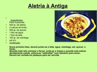 Aletria à Antiga           Ingredientes: Para 6 pessoas  500 gr. de aletria  4 cascas de limão  500 gr. de açúcar  1 litro de água  1 litro de leite  100 gr. de manteiga  sal q.b.  Confecção: Numa primeira fase, deverá juntar-se o leite, água, manteiga, sal, açúcar, e limão. Quando tudo isto começar a ferver, junta-se a massa e quando esta estiver devidamente cozida, coloca-se "estendida" num tabuleiro para secar. Deverá ser cortada em pedaços para ser servida.   