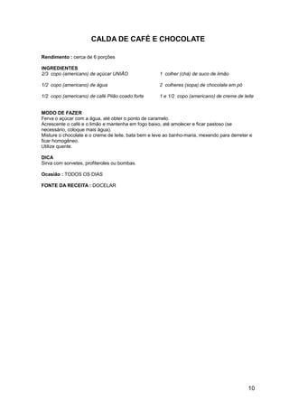 CALDA DE CAFÉ E CHOCOLATE

Rendimento : cerca de 6 porções

INGREDIENTES
2/3 copo (americano) de açúcar UNIÃO                 1 colher (chá) de suco de limão

1/2 copo (americano) de água                         2 colheres (sopa) de chocolate em pó

1/2 copo (americano) de café Pilão coado forte       1 e 1/2 copo (americano) de creme de leite


MODO DE FAZER
Ferva o açúcar com a água, até obter o ponto de caramelo.
Acrescente o café e o limão e mantenha em fogo baixo, até amolecer e ficar pastoso (se
necessário, coloque mais água).
Misture o chocolate e o creme de leite, bata bem e leve ao banho-maria, mexendo para derreter e
ficar homogêneo.
Utilize quente.

DICA
Sirva com sorvetes, profiteroles ou bombas.

Ocasião : TODOS OS DIAS

FONTE DA RECEITA : DOCELAR




                                                                                             10
 