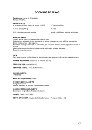 DOCINHOS DE MINAS

Rendimento : cerca de 30 unidades
Típica : MINEIRA

INGREDIENTES
4 xícaras (chá) bem cheias de açúcar UNIÃO              12 gemas batidas

1 coco ralado (300 g)                                   6 ovos

200 g de miolo de nozes moídas                          açúcar UNIÃO para polvilhar as fôrmas


MODO DE FAZER
Junte o açúcar com o coco e as nozes. Misture bem.
Coloque num recipiente fundo, acrescente as gemas e os ovos, e mexa até ficar homogêneo.
Deixe descansar até o dia seguinte.
Mexa bem e coloque a massa, às colheradas, em pequenas fôrmas untadas e polvilhadas com o
açúcar.
Asse no forno preaquecido, em banho-maria, até ficarem firmes e dourados.
Desenforme ainda mornos.


DICA
Para servir, arrume em forminhas de alumínio, para que a gordura não manche o papel comum.

TIPO DE RECIPIENTE : forminhas de empada (50 ml)

TEMPERATURA : quente (200º C)

TEMPO DE FORNO : cerca de 40 minutos


CONGELAMENTO
INDICADO

Prazo de Congelamento : 1 Mês

MODO DE CONGELAMENTO
Congele em aberto.
Embale, extraia o ar, etiquete e mantenha no freezer.

MODO DE DESCONGELAMENTO
Descongele na geladeira, fora da embalagem.

Ocasião : DIAS ESPECIAIS

FONTE DA RECEITA : Iraydes de Mattos Cortezano - Poços de Caldas - MG




                                                                                                100
 