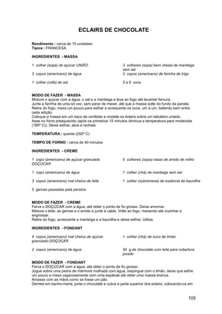 ECLAIRS DE CHOCOLATE

Rendimento : cerca de 15 unidades
Típica : FRANCESA

INGREDIENTES - MASSA

1 colher (sopa) de açúcar UNIÃO                       3 colheres (sopa) bem cheias de manteiga
                                                      sem sal
3 copos (americano) de água                           3 copos (americano) de farinha de trigo

1 colher (café) de sal                                5 a 6 ovos


MODO DE FAZER - MASSA
Misture o açúcar com a água, o sal e a manteiga e leve ao fogo até levantar fervura.
Junte a farinha de uma só vez, sem parar de mexer, até que a massa solte do fundo da panela.
Retire do fogo, mexa um pouco para esfriar e acrescente os ovos, um a um, batendo bem entre
cada adição.
Coloque a massa em um saco de confeitar e modele os éclairs sobre um tabuleiro untado.
Asse no forno preaquecido (após os primeiros 15 minutos diminua a temperatura para moderada
(180º C)). Deixe esfriar, abra e recheie.

TEMPERATURA : quente (200º C)

TEMPO DE FORNO : cerca de 40 minutos

INGREDIENTES - CREME

1 copo (americano) de açúcar granulado                5 colheres (sopa) rasas de amido de milho
DOÇÚCAR

1 copo (americano) de água                            1 colher (chá) de manteiga sem sal

3 copos (americano) mal cheios de leite               1 colher (sobremesa) de essência de baunilha

5 gemas passadas pela peneira


MODO DE FAZER - CREME
Ferva o DOÇÚCAR com a água, até obter o ponto de fio grosso. Deixe amornar.
Misture o leite, as gemas e o amido e junte à calda. Volte ao fogo, mexendo até cozinhar e
engrossar.
Retire do fogo, acrescente a manteiga e a baunilha e deixe esfriar. Utilize.

INGREDIENTES - FONDANT

4 copos (americano) mal cheios de açúcar              1 colher (chá) de suco de limão
granulado DOÇÚCAR

2 copos (americano) de água                           50 g de chocolate com leite para cobertura
                                                      picado

MODO DE FAZER - FONDANT
Ferva o DOÇÚCAR com a água, até obter o ponto de fio grosso.
Jogue sobre uma pedra de mármore molhada com água, respingue com o limão, deixe que esfrie
um pouco e mexa vagarosamente com uma espátula até obter uma massa branca.
Amasse com as mãos como se fosse um pão.
Derreta em banho-maria, junte o chocolate e cubra a parte superior dos eclairs, colocando-os em


                                                                                             105
 