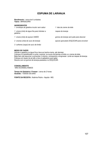 ESPUMA DE LARANJA

Rendimento : cerca de 6 unidades
Típica : BRASILEIRA

INGREDIENTES
1 envelope de gelatina incolor sem sabor           1 lata de creme de leite

1 xícara (chá) de água fria para hidratar a        raspas de laranja
gelatina

1 xícara (chá) de açúcar UNIÃO                     gomos de laranja sem pele para decorar

2 xícaras (chá) de suco de laranja                 açúcar granulado DOÇÚCAR para envolver

3 colheres (sopa) de suco de limão


MODO DE FAZER
Hidrate a gelatina na água fria e leve ao banho-maria, até derreter.
Coloque no liqüidificador e junte o açúcar, os sucos de laranja e limão e o creme de leite.
Bata bem até espumar e aumentar o volume, começando a engrossar. Junte as raspas de laranja.
Coloque em taças de pé alto e leve à geladeira para gelar.
Decore com os gomos de laranja passados no DOÇÚCAR.


CONGELAMENTO
NÃO ACONSELHAMOS

Tempo de Geladeira / Freezer : cerca de 2 horas
Ocasião : TODOS OS DIAS

FONTE DA RECEITA : Noêmia Pedro - Itajubá - MG




                                                                                        107
 