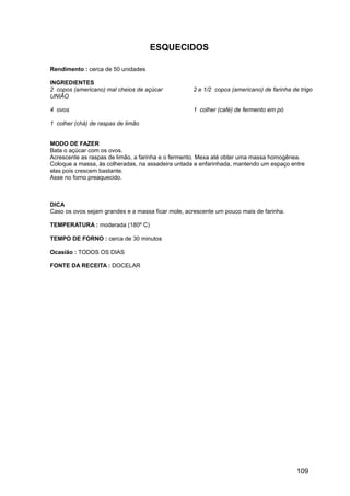 ESQUECIDOS

Rendimento : cerca de 50 unidades

INGREDIENTES
2 copos (americano) mal cheios de açúcar           2 e 1/2 copos (americano) de farinha de trigo
UNIÃO

4 ovos                                             1 colher (café) de fermento em pó

1 colher (chá) de raspas de limão


MODO DE FAZER
Bata o açúcar com os ovos.
Acrescente as raspas de limão, a farinha e o fermento. Mexa até obter uma massa homogênea.
Coloque a massa, às colheradas, na assadeira untada e enfarinhada, mantendo um espaço entre
elas pois crescem bastante.
Asse no forno preaquecido.



DICA
Caso os ovos sejam grandes e a massa ficar mole, acrescente um pouco mais de farinha.

TEMPERATURA : moderada (180º C)

TEMPO DE FORNO : cerca de 30 minutos

Ocasião : TODOS OS DIAS

FONTE DA RECEITA : DOCELAR




                                                                                          109
 