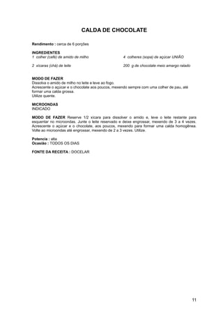 CALDA DE CHOCOLATE

Rendimento : cerca de 6 porções

INGREDIENTES
1 colher (café) de amido de milho                 4 colheres (sopa) de açúcar UNIÃO

2 xícaras (chá) de leite                          200 g de chocolate meio amargo ralado


MODO DE FAZER
Dissolva o amido de milho no leite e leve ao fogo.
Acrescente o açúcar e o chocolate aos poucos, mexendo sempre com uma colher de pau, até
formar uma calda grossa.
Utilize quente.

MICROONDAS
INDICADO

MODO DE FAZER Reserve 1/2 xícara para dissolver o amido e, leve o leite restante para
esquentar no microondas. Junte o leite reservado e deixe engrossar, mexendo de 3 a 4 vezes.
Acrescente o açúcar e o chocolate, aos poucos, mexendo para formar uma calda homogênea.
Volte ao microondas até engrossar, mexendo de 2 a 3 vezes. Utilize.

Potencia : alta
Ocasião : TODOS OS DIAS

FONTE DA RECEITA : DOCELAR




                                                                                          11
 