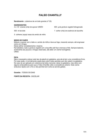 FALSO CHANTILLY

Rendimento : cobertura de um bolo grande (nº 35)

INGREDIENTES
2 e 1/2 xícaras (chá) de açúcar UNIÃO                 500 g de gordura vegetal hidrogenada

500 ml de leite                                       1 colher (chá) de essência de baunilha

5 colheres (sopa) rasas de amido de milho


MODO DE FAZER
Misture o açúcar com o leite e o amido de milho e leve ao fogo, mexendo sempre, até engrossar
como um mingau.
Deixe esfriar completamente e reserve.
Na batedeira, bata a gordura vegetal com a baunilha até ficar cremosa e fofa. Sempre batendo,
acrescente aos poucos o mingau reservado, até obter um creme homogêneo.
Utilize.


DICA
Não é necessário colocar este tipo de glacê em geladeira, pois ele já tem uma consistência firme.
Por esta razão, é normalmente usado para cobrir bolos grandes que não cabem na geladeira.
No caso de ser aplicado em cobertura de bolos menores, deixe na geladeira, mas retire com
alguma antecedência para que o Falso Chantilly volte à consistência anterior. Este creme
endurece rápido com o frio e não permite bom corte se servido gelado.


Ocasião : TODOS OS DIAS

FONTE DA RECEITA : DOCELAR




                                                                                               111
 