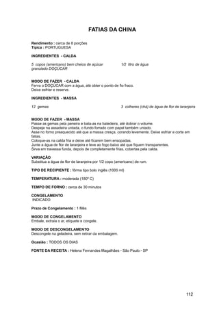 FATIAS DA CHINA

Rendimento : cerca de 8 porções
Típica : PORTUGUESA

INGREDIENTES - CALDA

5 copos (americano) bem cheios de açúcar              1/2 litro de água
granulado DOÇÚCAR


MODO DE FAZER - CALDA
Ferva o DOÇÚCAR com a água, até obter o ponto de fio fraco.
Deixe esfriar e reserve.

INGREDIENTES - MASSA

12 gemas                                              3 colheres (chá) de água de flor de laranjeira


MODO DE FAZER - MASSA
Passe as gemas pela peneira e bata-as na batedeira, até dobrar o volume.
Despeje na assadeira untada, o fundo forrado com papel também untado.
Asse no forno preaquecido até que a massa cresça, corando levemente. Deixe esfriar e corte em
fatias.
Coloque-as na calda fria e deixe até ficarem bem ensopadas.
Junte a água de flor de laranjeira e leve ao fogo baixo até que fiquem transparentes.
Sirva em travessa funda, depois de completamente frias, cobertas pela calda.

VARIAÇÃO
Substitua a água de flor de laranjeira por 1/2 copo (americano) de rum.

TIPO DE RECIPIENTE : fôrma tipo bolo inglês (1000 ml)

TEMPERATURA : moderada (180º C)

TEMPO DE FORNO : cerca de 30 minutos

CONGELAMENTO
INDICADO

Prazo de Congelamento : 1 Mês

MODO DE CONGELAMENTO
Embale, extraia o ar, etiquete e congele.

MODO DE DESCONGELAMENTO
Descongele na geladeira, sem retirar da embalagem.

Ocasião : TODOS OS DIAS

FONTE DA RECEITA : Helena Fernandes Magalhães - São Paulo - SP




                                                                                              112
 