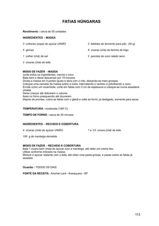 FATIAS HÚNGARAS

Rendimento : cerca de 50 unidades

INGREDIENTES - MASSA

3 colheres (sopa) de açúcar UNIÃO                      2 tabletes de fermento para pão (30 g)

5 gemas                                                8 xícaras (chá) de farinha de trigo

1 colher (chá) de sal                                  2 pacotes de coco ralado seco

2 xícaras (chá) de leite


MODO DE FAZER - MASSA
Junte todos os ingredientes, menos o coco.
Bata bem e deixe descansar por 15 minutos.
Divida a massa em 4 partes iguais e abra com o rolo, deixando-as meio grossas.
Coloque uma camada da massa sobre a outra, intercalando o recheio e polvilhando o coco.
Enrole como um rocambole, corte em fatias com 3 cm de espessura e coloque-as numa assadeira
untada.
Deixe crescer até dobrarem o volume.
Asse no forno preaquecido até dourarem.
Depois de prontas, cubra as fatias com o glacê e volte ao forno, já desligado, somente para secar.


TEMPERATURA : moderada (180º C)

TEMPO DE FORNO : cerca de 30 minutos


INGREDIENTES - RECHEIO E COBERTURA

4 xícaras (chá) de açúcar UNIÃO                        1 e 1/2 xícara (chá) de leite

100 g de manteiga derretida


MODO DE FAZER - RECHEIO E COBERTURA
Bata 1 xícara bem cheia do açúcar com a manteiga, até obter um creme liso.
Utilize conforme indicado na massa.
Misture o açúcar restante com o leite, até obter uma pasta grossa, e passe sobre as fatias já
assadas.


Ocasião : TODOS OS DIAS

FONTE DA RECEITA : Arismar Lara - Araraquara - SP




                                                                                                113
 