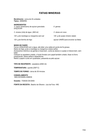 FATIAS MINEIRAS

Rendimento : cerca de 24 unidades
Típica : MINEIRA

INGREDIENTES
3 copos (americano) de açúcar granulado             6 gemas
DOÇÚCAR

3 xícaras (chá) de água (600 ml)                    3 claras em neve

125 g de manteiga ou margarina sem sal              125 g de queijo mineiro ralado

125 g de farinha de trigo                           açúcar UNIÃO para envolver as fatias


MODO DE FAZER
Ferva o DOÇÚCAR com a água, até obter uma calda em ponto de fio grosso.
Retire do fogo, junte a manteiga ou margarina e deixe esfriar.
Acrescente a farinha e as gemas e mexa bem. Junte as claras e o queijo e misture bem, sem
bater.
Coloque na assadeira untada, o fundo forrado com papel também untado. Asse no forno
preaquecido. Deixe esfriar e desenforme.
Retire o papel e corte em quadrados, passando-os pelo açúcar.


TIPO DE RECIPIENTE : assadeira (2500 ml)

TEMPERATURA : quente (200º C)

TEMPO DE FORNO : cerca de 30 minutos

CONGELAMENTO
NÃO ACONSELHAMOS

Ocasião : TODOS OS DIAS

FONTE DA RECEITA : Beatriz de Oliveira - Juiz de Fora - MG




                                                                                            114
 