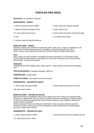 FESTA DO PÃO DOCE

Rendimento : 8 unidades de cada tipo

INGREDIENTES - MASSA

2 colheres (sopa) de açúcar UNIÃO                      1 colher (sopa) de manteiga derretida

1 tablete de fermento biológico fresco                 1 colher (café) de sal

1/2 xícara (chá) de leite morno                        4 xícaras (chá) mal cheias de farinha de trigo

2 ovos                                                 1 ovo batido para pincelar

2 colheres (sopa) de iogurte tradicional


MODO DE FAZER - MASSA
Dissolva o açúcar com o fermento e acrescente o leite. Junte o ovo, o iogurte, a manteiga e o sal.
Acrescente a farinha de trigo aos poucos e trabalhe a massa até desgrudar das mãos.
Deixe a massa crescer até dobrar de tamanho. Divida a massa em quatro partes iguais.

DICA
Asse os pães em duas assadeiras, escolhendo dois tipos de pães por vez. Enquanto os dois
primeiros tipos de pães crescem, você prepara os outros dois. Enquanto assa os dois primeiros
tipos de pães, os outros dois crescem.

VARIAÇÃO
2 tabletes de fermento biológico fresco (30g) é igual a 1 colher (sopa) rasa de fermento biológico
seco.

TIPO DE RECIPIENTE : assadeira retangular (3000 ml)

TEMPERATURA : quente (200º)

TEMPO DE FORNO : cerca de25 minutos por fornada

INGREDIENTES - RECHEIO DE QUEIJO

1 colher (sopa) de açúcar UNIÃO                        1 colher (sobremesa) de suco de limão

100 g de cream cheese


MODO DE FAZER - RECHEIO DE QUEIJO
Misture bem todos os ingredientes. Abra (com a ajuda de um rolo) a massa (um quarto do total)
formando um retângulo (de 21cm por 29cm) com meio centímetro de espessura. Espalhe metade
do recheio de queijo pela superfície da massa. Dobre a massa ao meio. Espalhe o restante do
recheio e dobre novamente.
Corte a massa em 8 tiras ( no sentido do comprimento). Torça e junte as pontas de cada tira
(formando círculos). Coloque-as em fôrma retangular untada e enfarinhada, em local aquecido
para que a massa volte a crescer.

INGREDIENTES - RECHEIO DE COCO

1 colher (sopa) de açúcar UNIÃO                        1 xícara (chá) bem cheia de manteiga sem sal

1/2 xícara (chá) de coco ralado




                                                                                                116
 