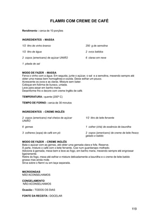 FLAMRI COM CREME DE CAFÉ

Rendimento : cerca de 10 porções


INGREDIENTES - MASSA

1/2 litro de vinho branco                           250 g de semolina

1/2 litro de água                                   2 ovos batidos

2 copos (americano) de açúcar UNIÃO                 6 claras em neve

1 pitada de sal


MODO DE FAZER - MASSA
Ferva o vinho com a água. Em seguida, junte o açúcar, o sal e a semolina, mexendo sempre até
obter uma massa bem homogênea e cozida. Deixe esfriar um pouco.
Acrescente os ovos e as claras. Misture sem bater.
Coloque em foôrma de buraco, untada.
Leve para assar em banho maria.
Desenforme frio e decore com creme Inglês de café.

TEMPERATURA : quente (200º C)

TEMPO DE FORNO : cerca de 30 minutos


INGREDIENTES - CREME INGLÊS

2 copos (americano) mal cheios de açúcar            1/2 litro de leite fervente
UNIÃO

6 gemas                                             1 colher (chá) de essência de baunilha

3 colheres (sopa) de café em pó                     2 copos (americano) de creme de leite fresco
                                                    gelado e batido

MODO DE FAZER - CREME INGLÊS
Bata o açúcar com as gemas, até obter uma gemada clara e fofa. Reserve.
À parte, misture o café com o leite fervente. Coe num guardanapo molhado.
Adicione à gemada, mexa bem e leve ao fogo, em banho maria, mexendo sempre até engrossar
ligeiramente.
Retire do fogo, mexa até esfriar e misture delicadamente a baunilha e o creme de leite batido
grosso mas ainda mole.
Sirva sobre o flamri ou em taça separada.


MICROONDAS
NÃO ACONSELHAMOS

CONGELAMENTO
NÃO ACONSELHAMOS

Ocasião : TODOS OS DIAS

FONTE DA RECEITA : DOCELAR




                                                                                             119
 