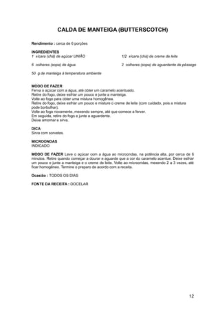 CALDA DE MANTEIGA (BUTTERSCOTCH)

Rendimento : cerca de 6 porções

INGREDIENTES
1 xícara (chá) de açúcar UNIÃO                        1/2 xícara (chá) de creme de leite

6 colheres (sopa) de água                             2 colheres (sopa) de aguardente de pêssego

50 g de manteiga à temperatura ambiente


MODO DE FAZER
Ferva o açúcar com a água, até obter um caramelo acentuado.
Retire do fogo, deixe esfriar um pouco e junte a manteiga.
Volte ao fogo para obter uma mistura homogênea.
Retire do fogo, deixe esfriar um pouco e misture o creme de leite (com cuidado, pois a mistura
pode borbulhar).
Volte ao fogo novamente, mexendo sempre, até que comece a ferver.
Em seguida, retire do fogo e junte a aguardente.
Deixe amornar e sirva.

DICA
Sirva com sorvetes.

MICROONDAS
INDICADO

MODO DE FAZER Leve o açúcar com a água ao microondas, na potência alta, por cerca de 6
minutos. Retire quando começar a dourar e aguarde que a cor do caramelo acentue. Deixe esfriar
um pouco e junte a manteiga e o creme de leite. Volte ao microondas, mexendo 2 a 3 vezes, até
ficar homogêneo. Termine o preparo de acordo com a receita.

Ocasião : TODOS OS DIAS

FONTE DA RECEITA : DOCELAR




                                                                                                 12
 