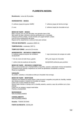 FLORESTA NEGRA

Rendimento : cerca de 20 porções


INGREDIENTES - MASSA

8 colheres (sopa) de açúcar UNIÃO                      7 colheres (sopa) de farinha de trigo

8 ovos                                                 2 colheres (sopa) de chocolate em pó


MODO DE FAZER - MASSA
Bata o açúcar com os ovos até obter uma gemada clara e fofa.
Sem parar de bater, adicione a farinha peneirada com o chocolate.
Coloque na fôrma untada, o fundo forrado com papel também untado.
Leve ao forno preaquecido até assar.
Depois de frio, desenforme e corte ao meio para rechear.

TIPO DE RECIPIENTE : assadeira (3000 ml)

TEMPERATURA : moderada (180º C)

TEMPO DE FORNO : cerca de 35 minutos

INGREDIENTES - RECHEIO E COBERTURA
6 colheres (sopa) de açúcar de confeiteiro             1 copo (americano) de cerejas em calda
GLAÇÚCAR

1 litro de creme de leite fresco, gelado               200 g de raspas de chocolate

1 colher (chá) de essência de baunilha                 GLAÇÚCAR suficiente para polvilhar

MODO DE FAZER - RECHEIO E COBERTURA
Bata o creme de leite com o GLAÇÚCAR e a baunilha, usando a velocidade mínima da batedeira.
Considere pronto quando a espessura do creme se apresentar consistente e uniforme.
Reserve na geladeira.

VARIAÇÃO
Se preferir, substitua o chocolate ao leite por chocolate meio amargo.

MODO DE FAZER - MONTAGEM
Coloque uma metade da massa sobre o prato de servir e espalhe uma parte do chantilly, metade
das cerejas picadas e metade do chocolate em raspas.
Cubra com a outra metade da massa.
Decore toda a borda e o tampo com o chantilly restante, usando o saco de confeitar com o bico
pitanga.
Cubra com as cerejas e raspas reservadas.
Polvilhe o GLAÇÚCAR.

MICROONDAS
NÃO ACONSELHAMOS

CONGELAMENTO
NÃO ACONSELHAMOS

Ocasião : TODOS OS DIAS

FONTE DA RECEITA : DOCELAR


                                                                                               122
 