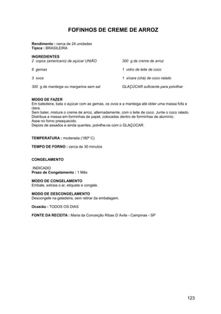 FOFINHOS DE CREME DE ARROZ

Rendimento : cerca de 24 unidades
Típica : BRASILEIRA

INGREDIENTES
2 copos (americano) de açúcar UNIÃO                  300 g de creme de arroz

6 gemas                                              1 vidro de leite de coco

3 ovos                                               1 xícara (chá) de coco ralado

300 g de manteiga ou margarina sem sal               GLAÇÚCAR suficiente para polvilhar


MODO DE FAZER
Em batedeira, bata o açúcar com as gemas, os ovos e a manteiga até obter uma massa fofa e
clara.
Sem bater, misture o creme de arroz, alternadamente, com o leite de coco. Junte o coco ralado.
Distribua a massa em forminhas de papel, colocadas dentro de forminhas de alumínio.
Asse no forno preaquecido.
Depois de assados e ainda quentes, polvilhe-os com o GLAÇÚCAR.


TEMPERATURA : moderada (180º C)

TEMPO DE FORNO : cerca de 30 minutos


CONGELAMENTO

INDICADO
Prazo de Congelamento : 1 Mês

MODO DE CONGELAMENTO
Embale, extraia o ar, etiquete e congele.

MODO DE DESCONGELAMENTO
Descongele na geladeira, sem retirar da embalagem.

Ocasião : TODOS OS DIAS

FONTE DA RECEITA : Maria da Conceição Ribas D´Avila - Campinas - SP




                                                                                            123
 