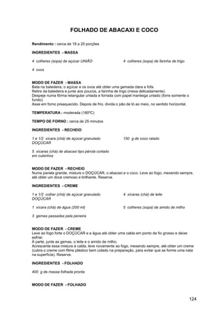 FOLHADO DE ABACAXI E COCO

Rendimento : cerca de 18 a 20 porções

INGREDIENTES - MASSA

4 colheres (sopa) de açúcar UNIÃO                     4 colheres (sopa) de farinha de trigo

4 ovos


MODO DE FAZER - MASSA
Bata na batedeira, o açúcar e os ovos até obter uma gemada clara e fofa.
Retire da batedeira e junte aos poucos, a farinha de trigo (mexa delicadamente).
Despeje numa fôrma retangular untada e forrada com papel manteiga untado (forre somente o
fundo).
Asse em forno preaquecido. Depois de frio, divida o pão de ló ao meio, no sentido horizontal.

TEMPERATURA : moderada (180ºC)

TEMPO DE FORNO : cerca de 25 minutos

INGREDIENTES - RECHEIO

1 e 1/2 xícara (chá) de açúcar granulado              150 g de coco ralado
DOÇÚCAR

5 xícaras (chá) de abacaxi tipo pérola cortado
em cubinhos


MODO DE FAZER - RECHEIO
Numa panela grande, misture o DOÇÚCAR, o abacaxi e o coco. Leve ao fogo, mexendo sempre,
até obter um doce cremoso e brilhante. Reserve.

INGREDIENTES - CREME

1 e 1/2 colher (chá) de açúcar granulado              4 xícaras (chá) de leite
DOÇÚCAR

1 xícara (chá) de água (200 ml)                       5 colheres (sopa) de amido de milho

3 gemas passadas pela peneira


MODO DE FAZER - CREME
Leve ao fogo forte o DOÇÚCAR e a água até obter uma calda em ponto de fio grosso e deixe
esfriar.
À parte, junte as gemas, o leite e o amido de milho.
Acrescente essa mistura à calda, leve novamente ao fogo, mexendo sempre, até obter um creme
(cubra o creme com filme plástico bem colado na preparação, para evitar que se forme uma nata
na superfície). Reserve.

INGREDIENTES - FOLHADO

400 g de massa folhada pronta


MODO DE FAZER - FOLHADO


                                                                                                124
 
