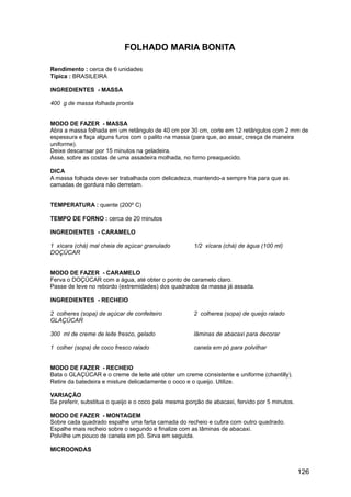 FOLHADO MARIA BONITA

Rendimento : cerca de 6 unidades
Típica : BRASILEIRA

INGREDIENTES - MASSA

400 g de massa folhada pronta


MODO DE FAZER - MASSA
Abra a massa folhada em um retângulo de 40 cm por 30 cm, corte em 12 retângulos com 2 mm de
espessura e faça alguns furos com o palito na massa (para que, ao assar, cresça de maneira
uniforme).
Deixe descansar por 15 minutos na geladeira.
Asse, sobre as costas de uma assadeira molhada, no forno preaquecido.

DICA
A massa folhada deve ser trabalhada com delicadeza, mantendo-a sempre fria para que as
camadas de gordura não derretam.


TEMPERATURA : quente (200º C)

TEMPO DE FORNO : cerca de 20 minutos

INGREDIENTES - CARAMELO

1 xícara (chá) mal cheia de açúcar granulado          1/2 xícara (chá) de água (100 ml)
DOÇÚCAR


MODO DE FAZER - CARAMELO
Ferva o DOÇÚCAR com a água, até obter o ponto de caramelo claro.
Passe de leve no rebordo (extremidades) dos quadrados da massa já assada.

INGREDIENTES - RECHEIO

2 colheres (sopa) de açúcar de confeiteiro            2 colheres (sopa) de queijo ralado
GLAÇÚCAR

300 ml de creme de leite fresco, gelado               lâminas de abacaxi para decorar

1 colher (sopa) de coco fresco ralado                 canela em pó para polvilhar


MODO DE FAZER - RECHEIO
Bata o GLAÇÚCAR e o creme de leite até obter um creme consistente e uniforme (chantilly).
Retire da batedeira e misture delicadamente o coco e o queijo. Utilize.

VARIAÇÃO
Se preferir, substitua o queijo e o coco pela mesma porção de abacaxi, fervido por 5 minutos.

MODO DE FAZER - MONTAGEM
Sobre cada quadrado espalhe uma farta camada do recheio e cubra com outro quadrado.
Espalhe mais recheio sobre o segundo e finalize com as lâminas de abacaxi.
Polvilhe um pouco de canela em pó. Sirva em seguida.

MICROONDAS


                                                                                                126
 