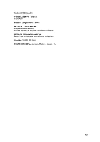 NÃO ACONSELHAMOS

CONGELAMENTO - MASSA
INDICADO

Prazo de Congelamento : 1 Mês

MODO DE CONGELAMENTO
Congele somente a massa.
Embale, extraia o ar, etiquete e mantenha no freezer.

MODO DE DESCONGELAMENTO
Descongele na geladeira, sem retirar da embalagem.

Ocasião : TODOS OS DIAS

FONTE DA RECEITA : Lenise A. Madeiro - Maceió - AL




                                                        127
 