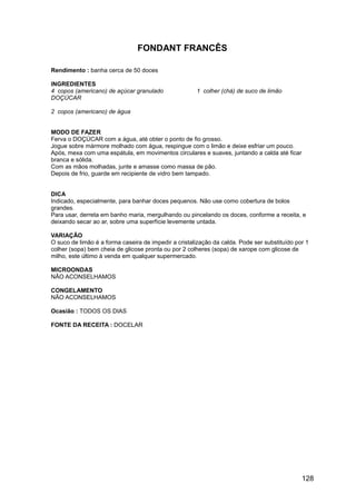 FONDANT FRANCÊS

Rendimento : banha cerca de 50 doces

INGREDIENTES
4 copos (americano) de açúcar granulado               1 colher (chá) de suco de limão
DOÇÚCAR

2 copos (americano) de água


MODO DE FAZER
Ferva o DOÇÚCAR com a água, até obter o ponto de fio grosso.
Jogue sobre mármore molhado com água, respingue com o limão e deixe esfriar um pouco.
Após, mexa com uma espátula, em movimentos circulares e suaves, juntando a calda até ficar
branca e sólida.
Com as mãos molhadas, junte e amasse como massa de pão.
Depois de frio, guarde em recipiente de vidro bem tampado.


DICA
Indicado, especialmente, para banhar doces pequenos. Não use como cobertura de bolos
grandes.
Para usar, derreta em banho maria, mergulhando ou pincelando os doces, conforme a receita, e
deixando secar ao ar, sobre uma superfície levemente untada.

VARIAÇÃO
O suco de limão é a forma caseira de impedir a cristalização da calda. Pode ser substituído por 1
colher (sopa) bem cheia de glicose pronta ou por 2 colheres (sopa) de xarope com glicose de
milho, este último à venda em qualquer supermercado.

MICROONDAS
NÃO ACONSELHAMOS

CONGELAMENTO
NÃO ACONSELHAMOS

Ocasião : TODOS OS DIAS

FONTE DA RECEITA : DOCELAR




                                                                                              128
 