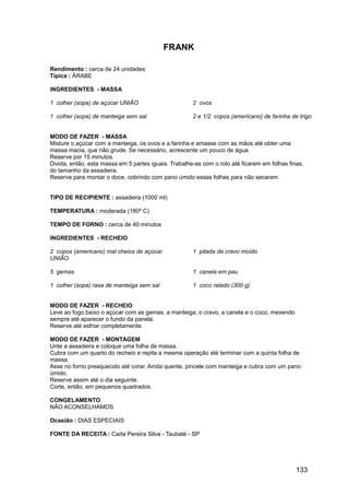 FRANK

Rendimento : cerca de 24 unidades
Típica : ÁRABE

INGREDIENTES - MASSA

1 colher (sopa) de açúcar UNIÃO                       2 ovos

1 colher (sopa) de manteiga sem sal                   2 e 1/2 copos (americano) de farinha de trigo


MODO DE FAZER - MASSA
Misture o açúcar com a manteiga, os ovos e a farinha e amasse com as mãos até obter uma
massa macia, que não grude. Se necessário, acrescente um pouco de água.
Reserve por 15 minutos.
Divida, então, esta massa em 5 partes iguais. Trabalhe-as com o rolo até ficarem em folhas finas,
do tamanho da assadeira.
Reserve para montar o doce, cobrindo com pano úmido essas folhas para não secarem.


TIPO DE RECIPIENTE : assadeira (1000 ml)

TEMPERATURA : moderada (180º C)

TEMPO DE FORNO : cerca de 40 minutos

INGREDIENTES - RECHEIO

2 copos (americano) mal cheios de açúcar              1 pitada de cravo moído
UNIÃO

5 gemas                                               1 canela em pau

1 colher (sopa) rasa de manteiga sem sal              1 coco ralado (300 g)


MODO DE FAZER - RECHEIO
Leve ao fogo baixo o açúcar com as gemas, a manteiga, o cravo, a canela e o coco, mexendo
sempre até aparecer o fundo da panela.
Reserve até esfriar completamente.

MODO DE FAZER - MONTAGEM
Unte a assadeira e coloque uma folha de massa.
Cubra com um quarto do recheio e repita a mesma operação até terminar com a quinta folha de
massa.
Asse no forno preaquecido até corar. Ainda quente, pincele com manteiga e cubra com um pano
úmido.
Reserve assim até o dia seguinte.
Corte, então, em pequenos quadrados.

CONGELAMENTO
NÃO ACONSELHAMOS

Ocasião : DIAS ESPECIAIS

FONTE DA RECEITA : Carla Pereira Silva - Taubaté - SP




                                                                                              133
 