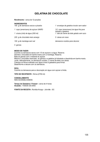 GELATINA DE CHOCOLATE

Rendimento : cerca de 12 porções

INGREDIENTES
100 g de damascos secos e picados                    1 envelope de gelatina incolor sem sabor

1 copo (americano) de açúcar UNIÃO                   1/2 copo (americano) de água fria para
                                                     hidratar a gelatina
1 xícara (chá) de água (200 ml)                      1 lata de creme de leite gelado sem soro

225 g de chocolate meio amargo                       5 claras em neve

100 g de manteiga sem sal                            damascos cozidos para decorar

5 gemas


MODO DE FAZER
Cozinhe os damascos secos com 1/3 do açúcar e a água. Reserve.
Derreta o chocolate em banho-maria com a manteiga. Reserve.
Bata as gemas com o restante do açúcar.
Misture o chocolate reservado, as gemas e a gelatina já hidratada e dissolvida em banho-maria.
Junte, delicadamente, os damascos cozidos, o creme de leite e as claras.
Coloque na fôrma molhada com água e leve à geladeira para firmar.
Desenforme e decore com os damascos.

DICA
Cozinhe os damascos para a decoração em água com açúcar e limão.

TIPO DE RECIPIENTE : fôrma (2750 ml)

CONGELAMENTO
NÃO ACONSELHAMOS

Tempo de Geladeira / Freezer : cerca de 4 horas
Ocasião : TODOS OS DIAS

FONTE DA RECEITA : Ronilda Knopp - Joinville - SC




                                                                                            135
 