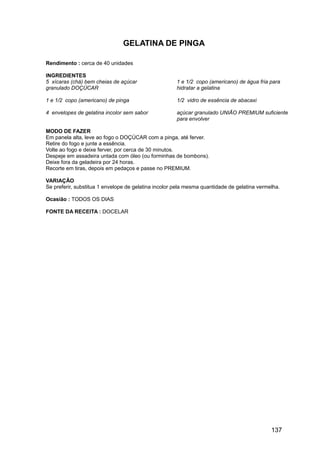 GELATINA DE PINGA

Rendimento : cerca de 40 unidades

INGREDIENTES
5 xícaras (chá) bem cheias de açúcar                  1 e 1/2 copo (americano) de água fria para
granulado DOÇÚCAR                                     hidratar a gelatina

1 e 1/2 copo (americano) de pinga                     1/2 vidro de essência de abacaxi

4 envelopes de gelatina incolor sem sabor             açúcar granulado UNIÃO PREMIUM suficiente
                                                      para envolver

MODO DE FAZER
Em panela alta, leve ao fogo o DOÇÚCAR com a pinga, até ferver.
Retire do fogo e junte a essência.
Volte ao fogo e deixe ferver, por cerca de 30 minutos.
Despeje em assadeira untada com óleo (ou forminhas de bombons).
Deixe fora da geladeira por 24 horas.
Recorte em tiras, depois em pedaços e passe no PREMIUM.

VARIAÇÃO
Se preferir, substitua 1 envelope de gelatina incolor pela mesma quantidade de gelatina vermelha.

Ocasião : TODOS OS DIAS

FONTE DA RECEITA : DOCELAR




                                                                                             137
 