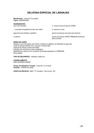 GELATINA ESPECIAL DE LARANJAS

Rendimento : cerca de 12 porções
Típica : BRASILEIRA

INGREDIENTES
suco de 6 laranjas                                     2 xícaras (chá) de açúcar UNIÃO

1 envelope de gelatina incolor sem sabor               6 claras em neve

água fria para hidratar a gelatina                     gomos de laranja sem pele para decorar

6 gemas                                                açúcar granulado UNIÃO PREMIUM suficiente
                                                       para envolver

MODO DE FAZER
Aqueça o suco de laranja sem ferver e dissolva a gelatina, já hidratada na água fria.
Junte as gemas batidas com o açúcar e misture bem.
Coloque as claras e mexa sem bater.
Coloque em uma fôrma e leve à geladeira.
Desenforme e decore com os gomos de laranja passados no PREMIUM.
Sirva gelado.

TIPO DE RECIPIENTE : refratário (2500 ml)

CONGELAMENTO
NÃO ACONSELHAMOS

Tempo de Geladeira / Freezer : cerca de 3 a 4 horas
Ocasião : TODOS OS DIAS

FONTE DA RECEITA : Méri T. P. Cordeiro - Rio do Sul - SC




                                                                                            138
 
