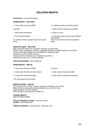 GELATINA MARITÁ

Rendimento : cerca de 20 porções

INGREDIENTES - GELATINA

1 xícara (chá) de açúcar UNIÃO                        10 colheres (sopa) de calda de abacaxi

6 gemas                                               1 colher (chá) de essência de baunilha

1 lata de leite condensado                            6 claras em neve

1 lata de abacaxi picado                              10 colheres (sopa) de açúcar de confeiteiro
                                                      GLAÇÚCAR
10 colheres (chá) de gelatina incolor sem sabor       300 ml de creme de leite fresco gelado e
(40 g)                                                batido


MODO DE FAZER - GELATINA
Bata a xícara do açúcar com as gemas, até obter um creme claro.
Misture o leite condensado, o abacaxi, a gelatina hidratada na calda do abacaxi e a baunilha.
Junte as claras bem batidas com o GLAÇÚCAR e mexa sem bater.
Acrescente o creme de leite e misture.
Coloque na fôrma molhada e leve à geladeira para firmar.
Desenforme e sirva com o molho de passas.

TIPO DE RECIPIENTE : fôrma (3500 ml)

INGREDIENTES - MOLHO

1 xícara (chá) de açúcar UNIÃO                        3 gemas

1 xícara (chá) mal cheia de vinho branco              1 colher (sopa) de amido de milho

1 xícara (chá) mal cheia de água                      1 colher (chá) de essência de baunilha

150 g de passas sem sementes


MODO DE FAZER - MOLHO
Ferva o açúcar com o vinho, a água e as passas, até ficarem bem macias.
Retire do fogo e acrescente as gemas batidas com o amido de milho.
Deixe engrossar, mexendo sempre.
Retire do fogo e junte a baunilha. Utilize frio.

CONGELAMENTO
NÃO ACONSELHAMOS

Tempo de Geladeira / Freezer : cerca de 4 horas
Ocasião : DIAS ESPECIAIS

FONTE DA RECEITA : Leonice Puerari - São Paulo - SP




                                                                                                139
 