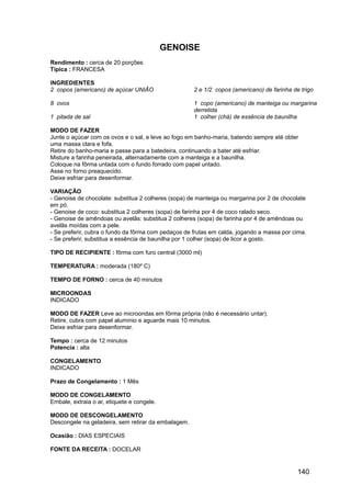 GENOISE
Rendimento : cerca de 20 porções
Típica : FRANCESA

INGREDIENTES
2 copos (americano) de açúcar UNIÃO                  2 e 1/2 copos (americano) de farinha de trigo

8 ovos                                               1 copo (americano) de manteiga ou margarina
                                                     derretida
1 pitada de sal                                      1 colher (chá) de essência de baunilha

MODO DE FAZER
Junte o açúcar com os ovos e o sal, e leve ao fogo em banho-maria, batendo sempre até obter
uma massa clara e fofa.
Retire do banho-maria e passe para a batedeira, continuando a bater até esfriar.
Misture a farinha peneirada, alternadamente com a manteiga e a baunilha.
Coloque na fôrma untada com o fundo forrado com papel untado.
Asse no forno preaquecido.
Deixe esfriar para desenformar.

VARIAÇÃO
- Genoise de chocolate: substitua 2 colheres (sopa) de manteiga ou margarina por 2 de chocolate
em pó.
- Genoise de coco: substitua 2 colheres (sopa) de farinha por 4 de coco ralado seco.
- Genoise de amêndoas ou avelãs: substitua 2 colheres (sopa) de farinha por 4 de amêndoas ou
avelãs moídas com a pele.
- Se preferir, cubra o fundo da fôrma com pedaços de frutas em calda, jogando a massa por cima.
- Se preferir, substitua a essência de baunilha por 1 colher (sopa) de licor a gosto.

TIPO DE RECIPIENTE : fôrma com furo central (3000 ml)

TEMPERATURA : moderada (180º C)

TEMPO DE FORNO : cerca de 40 minutos

MICROONDAS
INDICADO

MODO DE FAZER Leve ao microondas em fôrma própria (não é necessário untar).
Retire, cubra com papel alumínio e aguarde mais 10 minutos.
Deixe esfriar para desenformar.

Tempo : cerca de 12 minutos
Potencia : alta

CONGELAMENTO
INDICADO

Prazo de Congelamento : 1 Mês

MODO DE CONGELAMENTO
Embale, extraia o ar, etiquete e congele.

MODO DE DESCONGELAMENTO
Descongele na geladeira, sem retirar da embalagem.

Ocasião : DIAS ESPECIAIS

FONTE DA RECEITA : DOCELAR


                                                                                            140
 