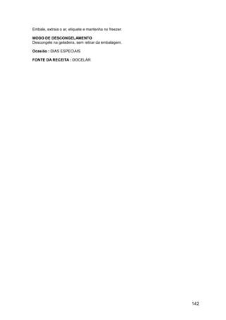 Embale, extraia o ar, etiquete e mantenha no freezer.

MODO DE DESCONGELAMENTO
Descongele na geladeira, sem retirar da embalagem.

Ocasião : DIAS ESPECIAIS

FONTE DA RECEITA : DOCELAR




                                                        142
 
