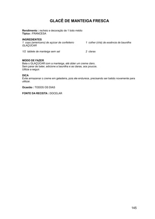 GLACÊ DE MANTEIGA FRESCA

Rendimento : recheio e decoração de 1 bolo médio
Típica : FRANCESA

INGREDIENTES
1 copo (americano) de açúcar de confeiteiro           1 colher (chá) de essência de baunilha
GLAÇÚCAR

1/2 tablete de manteiga sem sal                       2 claras


MODO DE FAZER
Bata o GLAÇÚCAR com a manteiga, até obter um creme claro.
Sem parar de bater, adicione a baunilha e as claras, aos poucos.
Utilize a seguir.

DICA
Evite armazenar o creme em geladeira, pois ele endurece, precisando ser batido novamente para
utilizar.

Ocasião : TODOS OS DIAS

FONTE DA RECEITA : DOCELAR




                                                                                               145
 