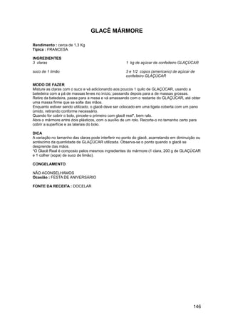 GLACÊ MÁRMORE

Rendimento : cerca de 1,3 Kg
Típica : FRANCESA

INGREDIENTES
3 claras                                             1 kg de açúcar de confeiteiro GLAÇÚCAR

suco de 1 limão                                      3 e 1/2 copos (americano) de açúcar de
                                                     confeiteiro GLAÇÚCAR

MODO DE FAZER
Misture as claras com o suco e vá adicionando aos poucos 1 quilo de GLAÇÚCAR, usando a
batedeira com a pá de massas leves no início, passando depois para a de massas grossas.
Retire da batedeira, passe para a mesa e vá amassando com o restante do GLAÇÚCAR, até obter
uma massa firme que se solte das mãos.
Enquanto estiver sendo utilizado, o glacê deve ser colocado em uma tigela coberta com um pano
úmido, retirando conforme necessário.
Quando for cobrir o bolo, pincele-o primeiro com glacê real*, bem ralo.
Abra o mármore entre dois plásticos, com o auxílio de um rolo. Recorte-o no tamanho certo para
cobrir a superfície e as laterais do bolo.

DICA
A variação no tamanho das claras pode interferir no ponto do glacê, acarretando em diminuição ou
acréscimo da quantidade de GLAÇÚCAR utilizada. Observa-se o ponto quando o glacê se
desprende das mãos.
*O Glacê Real é composto pelos mesmos ingredientes do mármore (1 clara, 200 g de GLAÇÚCAR
e 1 colher (sopa) de suco de limão).

CONGELAMENTO

NÃO ACONSELHAMOS
Ocasião : FESTA DE ANIVERSÁRIO

FONTE DA RECEITA : DOCELAR




                                                                                           146
 