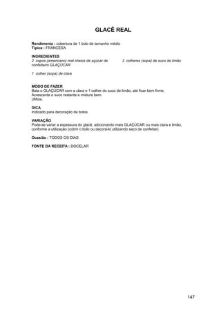 GLACÊ REAL

Rendimento : cobertura de 1 bolo de tamanho médio
Típica : FRANCESA

INGREDIENTES
2 copos (americano) mal cheios de açúcar de         3 colheres (sopa) de suco de limão
confeiteiro GLAÇÚCAR

1 colher (sopa) de clara


MODO DE FAZER
Bata o GLAÇÚCAR com a clara e 1 colher do suco de limão, até ficar bem firme.
Acrescente o suco restante e misture bem.
Utilize.

DICA
Indicado para decoração de bolos.

VARIAÇÃO
Pode-se variar a espessura do glacê, adicionando mais GLAÇÚCAR ou mais clara e limão,
conforme a utilização (cobrir o bolo ou decorá-lo utilizando saco de confeitar).

Ocasião : TODOS OS DIAS

FONTE DA RECEITA : DOCELAR




                                                                                         147
 