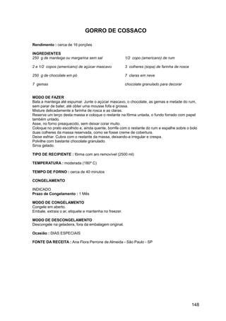 GORRO DE COSSACO

Rendimento : cerca de 16 porções

INGREDIENTES
250 g de manteiga ou margarina sem sal                  1/2 copo (americano) de rum

2 e 1/2 copos (americano) de açúcar mascavo             3 colheres (sopa) de farinha de rosca

250 g de chocolate em pó                                7 claras em neve

7 gemas                                                 chocolate granulado para decorar


MODO DE FAZER
Bata a manteiga até espumar. Junte o açúcar mascavo, o chocolate, as gemas e metade do rum,
sem parar de bater, até obter uma mousse fofa e grossa.
Misture delicadamente a farinha de rosca e as claras.
Reserve um terço desta massa e coloque o restante na fôrma untada, o fundo forrado com papel
também untado.
Asse, no forno preaquecido, sem deixar corar muito.
Coloque no prato escolhido e, ainda quente, borrife com o restante do rum e espalhe sobre o bolo
duas colheres da massa reservada, como se fosse creme de cobertura.
Deixe esfriar. Cubra com o restante da massa, deixando-a irregular e crespa.
Polvilhe com bastante chocolate granulado.
Sirva gelado.

TIPO DE RECIPIENTE : fôrma com aro removível (2500 ml)

TEMPERATURA : moderada (180º C)

TEMPO DE FORNO : cerca de 40 minutos

CONGELAMENTO

INDICADO
Prazo de Congelamento : 1 Mês

MODO DE CONGELAMENTO
Congele em aberto.
Embale, extraia o ar, etiquete e mantenha no freezer.

MODO DE DESCONGELAMENTO
Descongele na geladeira, fora da embalagem original.

Ocasião : DIAS ESPECIAIS

FONTE DA RECEITA : Ana Flora Perrone de Almeida - São Paulo - SP




                                                                                                148
 