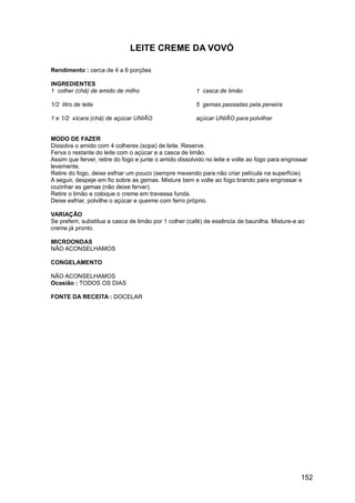 LEITE CREME DA VOVÓ

Rendimento : cerca de 4 a 6 porções

INGREDIENTES
1 colher (chá) de amido de milho                        1 casca de limão

1/2 litro de leite                                      5 gemas passadas pela peneira

1 e 1/2 xícara (chá) de açúcar UNIÃO                    açúcar UNIÃO para polvilhar


MODO DE FAZER
Dissolva o amido com 4 colheres (sopa) de leite. Reserve.
Ferva o restante do leite com o açúcar e a casca de limão.
Assim que ferver, retire do fogo e junte o amido dissolvido no leite e volte ao fogo para engrossar
levemente.
Retire do fogo, deixe esfriar um pouco (sempre mexendo para não criar película na superfície).
A seguir, despeje em fio sobre as gemas. Misture bem e volte ao fogo brando para engrossar e
cozinhar as gemas (não deixe ferver).
Retire o limão e coloque o creme em travessa funda.
Deixe esfriar, polvilhe o açúcar e queime com ferro próprio.

VARIAÇÃO
Se preferir, substitua a casca de limão por 1 colher (café) de essência de baunilha. Misture-a ao
creme já pronto.

MICROONDAS
NÃO ACONSELHAMOS

CONGELAMENTO

NÃO ACONSELHAMOS
Ocasião : TODOS OS DIAS

FONTE DA RECEITA : DOCELAR




                                                                                                152
 