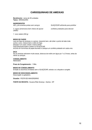 CARIOQUINHAS DE AMEIXAS

Rendimento : cerca de 50 unidades
Típica : BRASILEIRA

INGREDIENTES
400 g de ameixas pretas sem caroços                 GLAÇÚCAR suficiente para polvilhar

3 copos (americano) bem cheios de açúcar            confeitos prateados para decorar
UNIÃO

1 coco ralado (300 g)


MODO DE FAZER
Leve ao fogo as ameixas e o açúcar, mexendo bem, até obter o ponto de bala mole.
Junte o coco, misture bem e retire do fogo.
Despeje num prato untado e deixe esfriar.
Faça pequenas bolas e passe no GLAÇÚCAR.
Arrume em forminhas de papel dourado e coloque um confeito prateado em cada uma.

DICA
Se as ameixas estiverem muito secas, deixe-as de molho em água por 1 a 2 horas, antes de
retirar os caroços.

CONGELAMENTO
INDICADO

Prazo de Congelamento : 1 Mês

MODO DE CONGELAMENTO
Embale os docinhos enrolados sem o GLAÇÚCAR, extraia o ar, etiquete e congele.

MODO DE DESCONGELAMENTO
Descongele na geladeira.

Ocasião : FESTA DE ANIVERSÁRIO

FONTE DA RECEITA : Suzana Rôla Soranço - Santos - SP




                                                                                           16
 