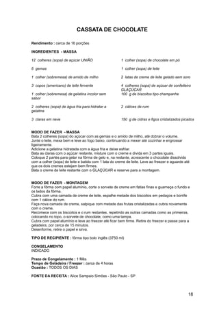 CASSATA DE CHOCOLATE

Rendimento : cerca de 16 porções

INGREDIENTES - MASSA

12 colheres (sopa) de açúcar UNIÃO                    1 colher (sopa) de chocolate em pó

6 gemas                                               1 colher (sopa) de leite

1 colher (sobremesa) de amido de milho                2 latas de creme de leite gelado sem soro

3 copos (americano) de leite fervente                 4 colheres (sopa) de açúcar de confeiteiro
                                                      GLAÇÚCAR
1 colher (sobremesa) de gelatina incolor sem          100 g de biscoitos tipo champanhe
sabor

2 colheres (sopa) de água fria para hidratar a        2 cálices de rum
gelatina

3 claras em neve                                      150 g de cidras e figos cristalizados picados


MODO DE FAZER - MASSA
Bata 2 colheres (sopa) do açúcar com as gemas e o amido de milho, até dobrar o volume.
Junte o leite, mexa bem e leve ao fogo baixo, continuando a mexer até cozinhar e engrossar
ligeiramente.
Adicione a gelatina hidratada com a água fria e deixe esfriar.
Bata as claras com o açúcar restante, misture com o creme e divida em 3 partes iguais.
Coloque 2 partes para gelar na fôrma de gelo e, na restante, acrescente o chocolate dissolvido
com a colher (sopa) de leite e batido com 1 lata do creme de leite. Leve ao freezer e aguarde até
que os dois cremes estejam bem firmes.
Bata o creme de leite restante com o GLAÇÚCAR e reserve para a montagem.


MODO DE FAZER - MONTAGEM
Forre a fôrma com papel alumínio, corte o sorvete de creme em fatias finas e guarneça o fundo e
os lados da fôrma.
Cubra com uma camada de creme de leite, espalhe metade dos biscoitos em pedaços e borrife
com 1 cálice do rum.
Faça nova camada de creme, salpique com metade das frutas cristalizadas e cubra novamente
com o creme.
Recomece com os biscoitos e o rum restantes, repetindo as outras camadas como as primeiras,
colocando no topo, o sorvete de chocolate, como uma tampa.
Cubra com papel alumínio e leve ao freezer até ficar bem firme. Retire do freezer e passe para a
geladeira, por cerca de 15 minutos.
Desenforme, retire o papel e sirva.

TIPO DE RECIPIENTE : fôrma tipo bolo inglês (3750 ml)

CONGELAMENTO
INDICADO

Prazo de Congelamento : 1 Mês
Tempo de Geladeira / Freezer : cerca de 4 horas
Ocasião : TODOS OS DIAS

FONTE DA RECEITA : Alice Sampaio Simões - São Paulo - SP




                                                                                                18
 