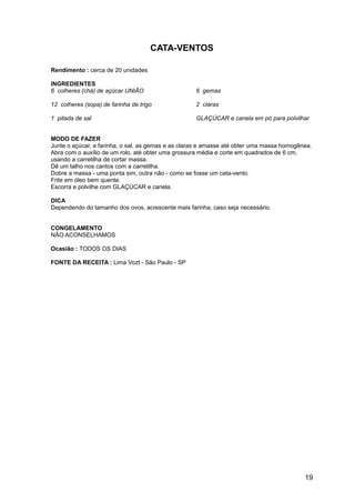 CATA-VENTOS

Rendimento : cerca de 20 unidades

INGREDIENTES
6 colheres (chá) de açúcar UNIÃO                    6 gemas

12 colheres (sopa) de farinha de trigo              2 claras

1 pitada de sal                                     GLAÇÚCAR e canela em pó para polvilhar


MODO DE FAZER
Junte o açúcar, a farinha, o sal, as gemas e as claras e amasse até obter uma massa homogênea.
Abra com o auxílio de um rolo, até obter uma grossura média e corte em quadrados de 6 cm,
usando a carretilha de cortar massa.
Dê um talho nos cantos com a carretilha.
Dobre a massa - uma ponta sim, outra não - como se fosse um cata-vento.
Frite em óleo bem quente.
Escorra e polvilhe com GLAÇÚCAR e canela.

DICA
Dependendo do tamanho dos ovos, acrescente mais farinha, caso seja necessário.


CONGELAMENTO
NÃO ACONSELHAMOS

Ocasião : TODOS OS DIAS

FONTE DA RECEITA : Lima Vozt - São Paulo - SP




                                                                                           19
 