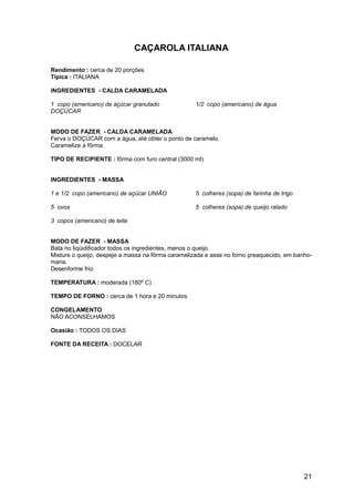 CAÇAROLA ITALIANA

Rendimento : cerca de 20 porções
Típica : ITALIANA

INGREDIENTES - CALDA CARAMELADA

1 copo (americano) de açúcar granulado              1/2 copo (americano) de água
DOÇÚCAR


MODO DE FAZER - CALDA CARAMELADA
Ferva o DOÇÚCAR com a água, até obter o ponto de caramelo.
Caramelize a fôrma.

TIPO DE RECIPIENTE : fôrma com furo central (3000 ml)


INGREDIENTES - MASSA

1 e 1/2 copo (americano) de açúcar UNIÃO            5 colheres (sopa) de farinha de trigo

5 ovos                                              5 colheres (sopa) de queijo ralado

3 copos (americano) de leite


MODO DE FAZER - MASSA
Bata no liqüidificador todos os ingredientes, menos o queijo.
Misture o queijo, despeje a massa na fôrma caramelizada e asse no forno preaquecido, em banho-
maria.
Desenforme frio.

TEMPERATURA : moderada (180º C)

TEMPO DE FORNO : cerca de 1 hora e 20 minutos

CONGELAMENTO
NÃO ACONSELHAMOS

Ocasião : TODOS OS DIAS

FONTE DA RECEITA : DOCELAR




                                                                                            21
 