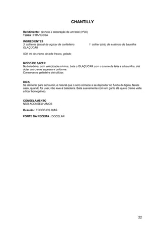 CHANTILLY

Rendimento : recheio e decoração de um bolo (nº30)
Típica : FRANCESA

INGREDIENTES
3 colheres (sopa) de açúcar de confeiteiro           1 colher (chá) de essência de baunilha
GLAÇÚCAR

500 ml de creme de leite fresco, gelado


MODO DE FAZER
Na batedeira, com velocidade mínima, bata o GLAÇÚCAR com o creme de leite e a baunilha, até
obter um creme espesso e uniforme.
Conserve na geladeira até utilizar.


DICA
Se demorar para consumir, é natural que o soro comece a se depositar no fundo da tigela. Neste
caso, quando for usar, não leve à batedeira. Bata suavemente com um garfo até que o creme volte
a ficar homogêneo.


CONGELAMENTO
NÃO ACONSELHAMOS

Ocasião : TODOS OS DIAS

FONTE DA RECEITA : DOCELAR




                                                                                              22
 