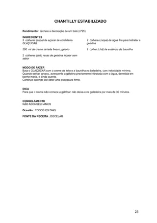 CHANTILLY ESTABILIZADO

Rendimento : recheio e decoração de um bolo (nº25)

INGREDIENTES
3 colheres (sopa) de açúcar de confeiteiro           2 colheres (sopa) de água fria para hidratar a
GLAÇÚCAR                                             gelatina

500 ml de creme de leite fresco, gelado              1 colher (chá) de essência de baunilha

2 colheres (chá) rasas de gelatina incolor sem
sabor


MODO DE FAZER
Bata o GLAÇÚCAR com o creme de leite e a baunilha na batedeira, com velocidade mínima.
Quando estiver grosso, acrescente a gelatina previamente hidratada com a água, derretida em
banho maria, e ainda quente.
Continue batendo até obter uma espessura firme.


DICA
Para que o creme não comece a gelificar, não deixe-o na geladeira por mais de 30 minutos.


CONGELAMENTO
NÃO ACONSELHAMOS

Ocasião : TODOS OS DIAS

FONTE DA RECEITA : DOCELAR




                                                                                              23
 