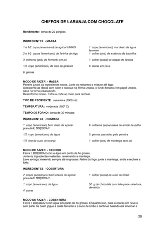 CHIFFON DE LARANJA COM CHOCOLATE

Rendimento : cerca de 20 porções


INGREDIENTES - MASSA

1 e 1/2 copo (americano) de açúcar UNIÃO             1 copo (americano) mal cheio de água
                                                     fervente
2 e 1/2 copos (americano) de farinha de trigo        1 colher (chá) de essência de baunilha

3 colheres (chá) de fermento em pó                   1 colher (sopa) de raspas de laranja

1/2 copo (americano) de óleo de girassol             6 claras em neve

6 gemas


MODO DE FAZER - MASSA
Peneire juntos os ingredientes secos. Junte os restantes e misture até ligar.
Acrescente as claras sem bater e coloque na fôrma untada, o fundo forrado com papel untado.
Asse no forno preaquecido.
Desenforme morno. Esfrie e corte ao meio para rechear.

TIPO DE RECIPIENTE : assadeira (3000 ml)

TEMPERATURA : moderada (180º C)

TEMPO DE FORNO : cerca de 30 minutos

INGREDIENTES - RECHEIO

1 copo (americano) bem cheio de açúcar               6 colheres (sopa) rasas de amido de milho
granulado DOÇÚCAR

1/2 copo (americano) de água                         5 gemas passadas pela peneira

1/2 litro de suco de laranja                         1 colher (chá) de manteiga sem sal


MODO DE FAZER - RECHEIO
Ferva o DOÇÚCAR com a água em ponto de fio grosso.
Junte os ingredientes restantes, reservando a manteiga.
Leve ao fogo, mexendo sempre até engrossar. Retire do fogo, junte a manteiga, esfrie e recheie a
torta.

INGREDIENTES - COBERTURA

2 copos (americano) bem cheios de açúcar             1 colher (sopa) de suco de limão
granulado DOÇÚCAR

1 copo (americano) de água                           50 g de chocolate com leite para cobertura,
                                                     derretido
4 claras


MODO DE FAZER - COBERTURA
Ferva o DOÇÚCAR com água em ponto de fio grosso. Enquanto isso, bata as claras em neve e
sem parar de bater, jogue a calda fervente e o suco de limão e continue batendo até amornar e


                                                                                                28
 
