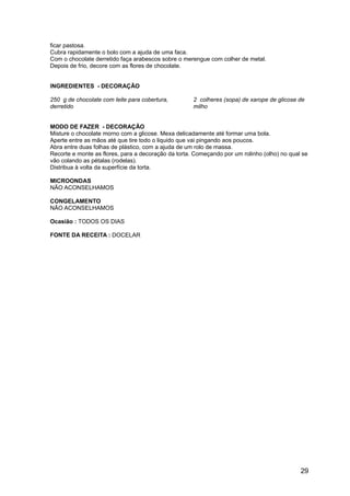 ficar pastosa.
Cubra rapidamente o bolo com a ajuda de uma faca.
Com o chocolate derretido faça arabescos sobre o merengue com colher de metal.
Depois de frio, decore com as flores de chocolate.


INGREDIENTES - DECORAÇÃO

250 g de chocolate com leite para cobertura,         2 colheres (sopa) de xarope de glicose de
derretido                                            milho


MODO DE FAZER - DECORAÇÃO
Misture o chocolate morno com a glicose. Mexa delicadamente até formar uma bola.
Aperte entre as mãos até que tire todo o liquido que vai pingando aos poucos.
Abra entre duas folhas de plástico, com a ajuda de um rolo de massa.
Recorte e monte as flores, para a decoração da torta. Começando por um rolinho (olho) no qual se
vão colando as pétalas (rodelas).
Distribua à volta da superfície da torta.

MICROONDAS
NÃO ACONSELHAMOS

CONGELAMENTO
NÃO ACONSELHAMOS

Ocasião : TODOS OS DIAS

FONTE DA RECEITA : DOCELAR




                                                                                             29
 