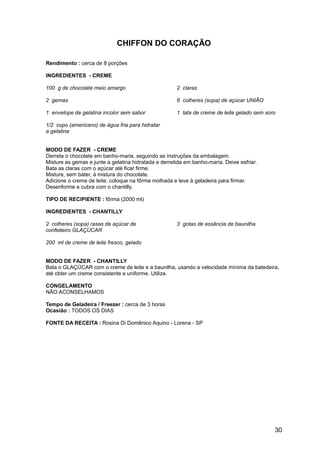 CHIFFON DO CORAÇÃO

Rendimento : cerca de 8 porções

INGREDIENTES - CREME

100 g de chocolate meio amargo                        2 claras

2 gemas                                               6 colheres (sopa) de açúcar UNIÃO

1 envelope de gelatina incolor sem sabor              1 lata de creme de leite gelado sem soro

1/2 copo (americano) de água fria para hidratar
a gelatina


MODO DE FAZER - CREME
Derreta o chocolate em banho-maria, seguindo as instruções da embalagem.
Misture as gemas e junte a gelatina hidratada e derretida em banho-maria. Deixe esfriar.
Bata as claras com o açúcar até ficar firme.
Misture, sem bater, à mistura do chocolate.
Adicione o creme de leite, coloque na fôrma molhada e leve à geladeira para firmar.
Desenforme e cubra com o chantilly.

TIPO DE RECIPIENTE : fôrma (2000 ml)

INGREDIENTES - CHANTILLY

2 colheres (sopa) rasas de açúcar de                  3 gotas de essência de baunilha
confeiteiro GLAÇÚCAR

200 ml de creme de leite fresco, gelado


MODO DE FAZER - CHANTILLY
Bata o GLAÇÚCAR com o creme de leite e a baunilha, usando a velocidade mínima da batedeira,
até obter um creme consistente e uniforme. Utilize.

CONGELAMENTO
NÃO ACONSELHAMOS

Tempo de Geladeira / Freezer : cerca de 3 horas
Ocasião : TODOS OS DIAS

FONTE DA RECEITA : Rosina Di Domênico Aquino - Lorena - SP




                                                                                             30
 