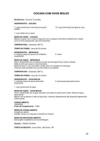 COCADA COM OVOS MOLES

Rendimento : cerca de 12 porções

INGREDIENTES - COCADA

2 copos (americano) mal cheios de açúcar                1/2 copo (americano) de água de coco
UNIÃO

1 coco ralado com a casca

MODO DE FAZER - COCADA
Misture o açúcar com o coco e a água de coco e coloque numa fôrma refratária bem untada.
Leve ao forno preaquecido, até corar levemente.

TEMPERATURA : moderada (180º C)

TEMPO DE FORNO : cerca de 30 minutos

INGREDIENTES - MERENGUE
6 colheres (sopa) de açúcar de confeiteiro              6 claras
GLAÇÚCAR

MODO DE FAZER - MERENGUE
Bata o GLAÇÚCAR com as claras em ponto de merengue firme e cubra a cocada.
Volte ao forno para assar e corar levemente.
Retire do forno e, com uma colher untada, faça 12 cavidades no merengue.
Preencha cada cavidade com os ovos moles e sirva gelado.

TEMPERATURA : moderada (180º C)

TEMPO DE FORNO : cerca de 15 minutos

INGREDIENTES - OVOS MOLES
4 colheres (sopa) de açúcar granulado                   6 gemas passadas pela peneira
DOÇÚCAR

1 copo (americano) de água

MODO DE FAZER - OVOS MOLES
Ferva o DOÇÚCAR com a água, até obter uma calda em ponto de fio médio. Retire do fogo e
deixe esfriar.
Misture com as gemas e volte ao fogo baixo, mexendo delicadamente até engrossar ligeiramente.
Utilize quente.

CONGELAMENTO
INDICADO
Prazo de Congelamento : 1 Mês

MODO DE CONGELAMENTO
Congele em aberto.
Embale, extraia o ar, etiquete e mantenha no freezer.

MODO DE DESCONGELAMENTO
Descongele na geladeira, fora da embalagem.

Ocasião : TODOS OS DIAS

FONTE DA RECEITA : Ivone Vieira - São Paulo - SP


                                                                                               33
 