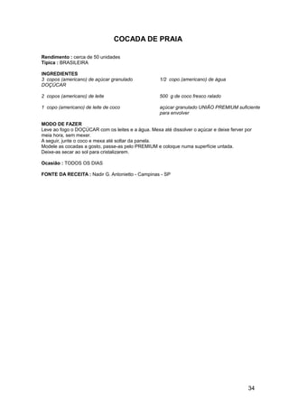 COCADA DE PRAIA

Rendimento : cerca de 50 unidades
Típica : BRASILEIRA

INGREDIENTES
3 copos (americano) de açúcar granulado             1/2 copo (americano) de água
DOÇÚCAR

2 copos (americano) de leite                        500 g de coco fresco ralado

1 copo (americano) de leite de coco                 açúcar granulado UNIÃO PREMIUM suficiente
                                                    para envolver

MODO DE FAZER
Leve ao fogo o DOÇÚCAR com os leites e a água. Mexa até dissolver o açúcar e deixe ferver por
meia hora, sem mexer.
A seguir, junte o coco e mexa até soltar da panela.
Modele as cocadas a gosto, passe-as pelo PREMIUM e coloque numa superfície untada.
Deixe-as secar ao sol para cristalizarem.

Ocasião : TODOS OS DIAS

FONTE DA RECEITA : Nadir G. Antonietto - Campinas - SP




                                                                                           34
 