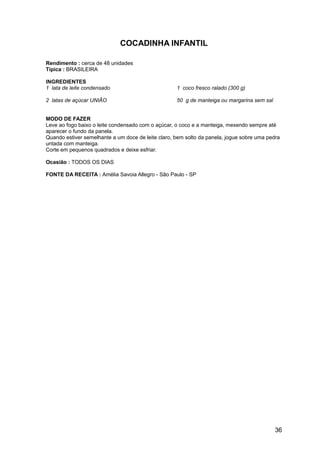 COCADINHA INFANTIL

Rendimento : cerca de 48 unidades
Típica : BRASILEIRA

INGREDIENTES
1 lata de leite condensado                          1 coco fresco ralado (300 g)

2 latas de açúcar UNIÃO                             50 g de manteiga ou margarina sem sal


MODO DE FAZER
Leve ao fogo baixo o leite condensado com o açúcar, o coco e a manteiga, mexendo sempre até
aparecer o fundo da panela.
Quando estiver semelhante a um doce de leite claro, bem solto da panela, jogue sobre uma pedra
untada com manteiga.
Corte em pequenos quadrados e deixe esfriar.

Ocasião : TODOS OS DIAS

FONTE DA RECEITA : Amélia Savoia Allegro - São Paulo - SP




                                                                                            36
 