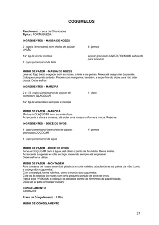 COGUMELOS

Rendimento : cerca de 60 unidades
Típica : PORTUGUESA

INGREDIENTES - MASSA DE NOZES

3 copos (americano) bem cheios de açúcar            5 gemas
UNIÃO

1/2 kg de nozes moídas                              açúcar granulado UNIÃO PREMIUM suficiente
                                                    para envolver
1 copo (americano) de leite


MODO DE FAZER - MASSA DE NOZES
Leve ao fogo baixo o açúcar com as nozes, o leite e as gemas. Mexa até desgrudar da panela.
Coloque num prato untado. Pincele com margarina, também, a superfície do doce para não criar
crosta. Deixe esfriar.

INGREDIENTES - MARZIPÃ

2 e 1/2 copos (americano) de açúcar de              1 clara
confeiteiro GLAÇÚCAR

1/2 kg de amêndoas sem pele e moídas


MODO DE FAZER - MARZIPÃ
Misture o GLAÇÚCAR com as amêndoas.
Acrescente a clara e amasse, até obter uma massa uniforme e macia. Reserve.

INGREDIENTES - DOCE DE OVOS

1 copo (americano) bem cheio de açúcar              4 gemas
granulado DOÇÚCAR

1 copo (americano) de água


MODO DE FAZER - DOCE DE OVOS
Ferva o DOÇÚCAR com a água, até obter o ponto de fio médio. Deixe esfriar.
Acrescente as gemas e volte ao fogo, mexendo sempre até engrossar.
Deixe esfriar e utilize.

MODO DE FAZER - MONTAGEM
Abra a massa de nozes entre dois plásticos e corte rodelas, abaulando-as na palma da mão (como
a cabeça dos cogumelos).
Com o marzipã, forme rolinhos, como o tronco dos cogumelos.
Cole-os às rodelas de nozes com uma pequena porção de doce de ovos.
Passe pelo PREMIUM e coloque-os deitados dentro de forminhas de papel frisado.
Deixe ao ar para cristalizar (secar).

CONGELAMENTO
INDICADO

Prazo de Congelamento : 1 Mês

MODO DE CONGELAMENTO


                                                                                           37
 