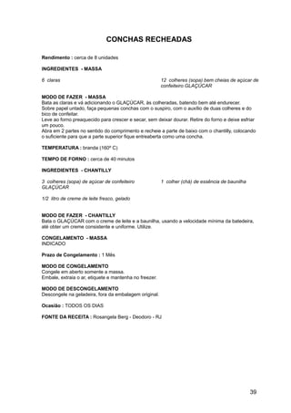 CONCHAS RECHEADAS

Rendimento : cerca de 8 unidades

INGREDIENTES - MASSA

6 claras                                                12 colheres (sopa) bem cheias de açúcar de
                                                        confeiteiro GLAÇÚCAR

MODO DE FAZER - MASSA
Bata as claras e vá adicionando o GLAÇÚCAR, às colheradas, batendo bem até endurecer.
Sobre papel untado, faça pequenas conchas com o suspiro, com o auxílio de duas colheres e do
bico de confeitar.
Leve ao forno preaquecido para crescer e secar, sem deixar dourar. Retire do forno e deixe esfriar
um pouco.
Abra em 2 partes no sentido do comprimento e recheie a parte de baixo com o chantilly, colocando
o suficiente para que a parte superior fique entreaberta como uma concha.

TEMPERATURA : branda (160º C)

TEMPO DE FORNO : cerca de 40 minutos

INGREDIENTES - CHANTILLY

3 colheres (sopa) de açúcar de confeiteiro              1 colher (chá) de essência de baunilha
GLAÇÚCAR

1/2 litro de creme de leite fresco, gelado


MODO DE FAZER - CHANTILLY
Bata o GLAÇÚCAR com o creme de leite e a baunilha, usando a velocidade mínima da batedeira,
até obter um creme consistente e uniforme. Utilize.

CONGELAMENTO - MASSA
INDICADO

Prazo de Congelamento : 1 Mês

MODO DE CONGELAMENTO
Congele em aberto somente a massa.
Embale, extraia o ar, etiquete e mantenha no freezer.

MODO DE DESCONGELAMENTO
Descongele na geladeira, fora da embalagem original.

Ocasião : TODOS OS DIAS

FONTE DA RECEITA : Rosangela Berg - Deodoro - RJ




                                                                                                 39
 