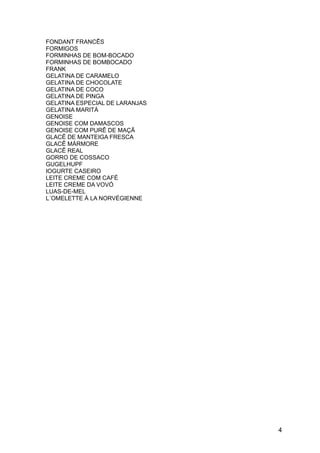 FONDANT FRANCÊS
FORMIGOS
FORMINHAS DE BOM-BOCADO
FORMINHAS DE BOMBOCADO
FRANK
GELATINA DE CARAMELO
GELATINA DE CHOCOLATE
GELATINA DE COCO
GELATINA DE PINGA
GELATINA ESPECIAL DE LARANJAS
GELATINA MARITÁ
GENOISE
GENOISE COM DAMASCOS
GENOISE COM PURÊ DE MAÇÃ
GLACÊ DE MANTEIGA FRESCA
GLACÊ MÁRMORE
GLACÊ REAL
GORRO DE COSSACO
GUGELHUPF
IOGURTE CASEIRO
LEITE CREME COM CAFÉ
LEITE CREME DA VOVÓ
LUAS-DE-MEL
L´OMELETTE À LA NORVÉGIENNE




                                4
 