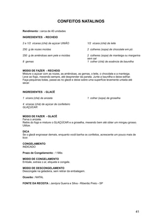 CONFEITOS NATALINOS

Rendimento : cerca de 40 unidades

INGREDIENTES - RECHEIO

2 e 1/2 xícaras (chá) de açúcar UNIÃO                1/2 xícara (chá) de leite

250 g de nozes moídas                                2 colheres (sopa) de chocolate em pó

250 g de amêndoas sem pele e moídas                  2 colheres (sopa) de manteiga ou margarina
                                                     sem sal
8 gemas                                              1 colher (chá) de essência de baunilha


MODO DE FAZER - RECHEIO
Misture o açúcar com as nozes, as amêndoas, as gemas, o leite, o chocolate e a manteiga.
Leve ao fogo, mexendo sempre, até desprender da panela. Junte a baunilha e deixe esfriar.
Faça pequenas bolas, passe-as no glacê e deixe sobre uma superfície levemente untada até
secar.


INGREDIENTES - GLACÊ

1 xícara (chá) de anizete                            1 colher (sopa) de groselha

4 xícaras (chá) de açúcar de confeiteiro
GLAÇÚCAR


MODO DE FAZER - GLACÊ
Ferva o anizete.
Retire do fogo e misture o GLAÇÚCAR e a groselha, mexendo bem até obter um mingau grosso.
Utilize.

DICA
Se o glacê engrossar demais, enquanto você banha os confeitos, acrescente um pouco mais de
licor.

CONGELAMENTO
INDICADO

Prazo de Congelamento : 1 Mês

MODO DE CONGELAMENTO
Embale, extraia o ar, etiquete e congele.

MODO DE DESCONGELAMENTO
Descongele na geladeira, sem retirar da embalagem.

Ocasião : NATAL

FONTE DA RECEITA : Jandyra Guerra e Silva - Ribeirão Preto - SP




                                                                                            41
 